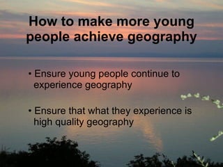 How to make more young people achieve geography Ensure young people continue to    experience geography Ensure that what they experience is    high quality geography 
