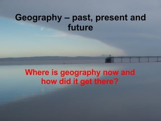 Geography – past, present and future Where is geography now and how did it get there? 