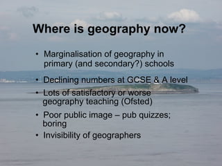 Where is geography now?  Marginalisation of geography in primary (and secondary?) schools Declining numbers at GCSE & A level Lots of satisfactory or worse    geography teaching (Ofsted) Poor public image – pub quizzes;    boring Invisibility of geographers 