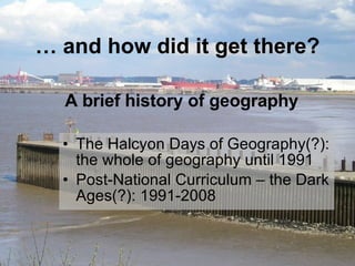 …  and how did it get there? The Halcyon Days of Geography(?): the whole of geography until 1991 Post-National Curriculum – the Dark Ages(?): 1991-2008 A brief history of geography 