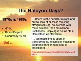 The Halcyon Days? GYSL Bristol Project Geography 16-19 But ….. ‘… (there is) the need for a close and critical look at all tasks requiring straight  copying , an exercise with more custodial than educational usefulness.  Copying is not as rife at Hampstead as elsewhere … ’ ‘…  too much time is spent in transferring quite complex maps and diagrams from printed page or blackboard …’ Notes based on an Inspectorate Study visit, 1981 1970s & 1980s 