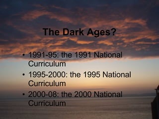 The Dark Ages? 1991-95: the 1991 National Curriculum 1995-2000: the 1995 National Curriculum 2000-08: the 2000 National Curriculum 