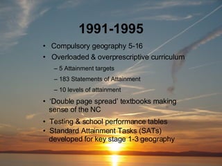 1991-1995 Compulsory geography 5-16 Overloaded & overprescriptive curriculum 5 Attainment targets 183 Statements of Attainment 10 levels of attainment Standard Attainment Tasks (SATs)    developed for key stage 1-3 geography ‘ Double page spread’ textbooks making    sense of the NC  Testing & school performance tables 