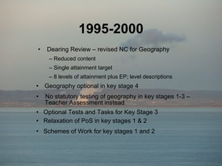 1995-2000 Geography optional in key stage 4 No statutory testing of geography in key stages 1-3 –    Teacher Assessment instead Dearing Review – revised NC for Geography Reduced content Single attainment target 8 levels of attainment plus EP; level descriptions Optional Tests and Tasks for Key Stage 3 Schemes of Work for key stages 1 and 2 Relaxation of PoS in key stages 1 & 2 