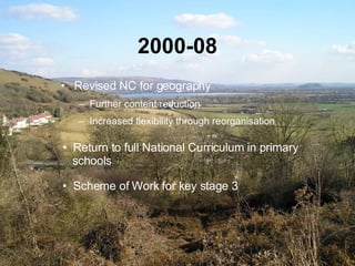 2000-08 Revised   NC for geography Further content reduction Increased flexibility through reorganisation Return to full National Curriculum in primary    schools Scheme of Work for key stage 3 