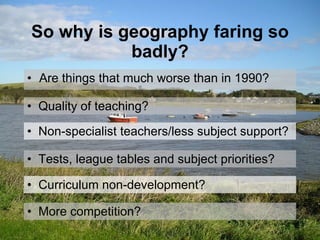 So why is geography faring so badly? Are things that much worse than in 1990? Tests, league tables and subject priorities? Quality of teaching? More competition? Curriculum non-development? Non-specialist teachers/less subject support? 