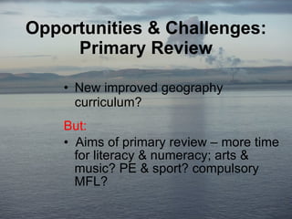 Opportunities & Challenges: Primary Review New improved geography curriculum? But: Aims of primary review – more time   for literacy & numeracy; arts &    music? PE & sport? compulsory    MFL? 