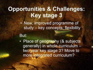 Opportunities & Challenges: Key stage 3 New, improved programme of study – key concepts; flexibility But: Place of geography (& subjects    generally) in whole curriculum –    two year key stage 3? Move to    more integrated curriculum? 
