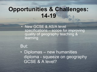 Opportunities & Challenges: 14-19 New GCSE & AS/A level specifications – scope for improving quality of geography teaching & learning But: Diplomas – new humanities    diploma - squeeze on geography    GCSE & A level? 