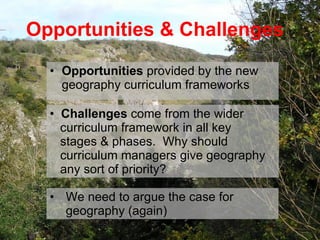Opportunities   provided by the new geography curriculum frameworks Opportunities & Challenges Challenges  come from the wider    curriculum framework in all key    stages & phases.  Why should    curriculum managers give geography    any sort of priority? We need to argue the case for geography (again) 