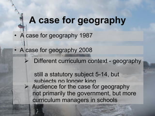 A case for geography A case for geography 1987 A case for geography 2008 Different curriculum context - geography    still a statutory subject 5-14, but    subjects no longer king Audience for the case for geography    not primarily the government, but more    curriculum managers in schools 