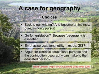 A case for geography Stick to our knitting? And become an intrinsic, pure, minority pursuit Go for legislation?  Because ‘geography is    essential’ Emphasise vocational utility – maps, GIS? Argue for extrinsic educational purpose and    the contribution geography can make to the   educated person? David Lambert.  Paper to GA Governing Body 8 Mar 2008 Choices 