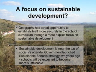 A focus on sustainable development? Geography has a real opportunity to   establish itself more securely in the school   curriculum through a more explicit focus on    sustainable development Sustainable development is near the top of    society’s agenda. Government launched    Sustainable Schools strategy two years ago    - schools will be expected to become    more sustainable  