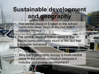 Sustainable development and geography The central place of English in the school curriculum owes much to the fact that it includes literacy Why can’t geography occupy a more central    place in the school curriculum because it    includes sustainable development? The central place of mathematics in the    school curriculum owes much to the fact that   it includes numeracy 