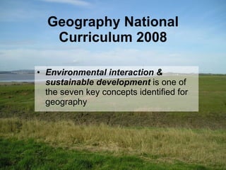 Geography National Curriculum 2008 Environmental interaction & sustainable development   is one of the seven key concepts identified for geography 