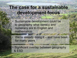 The case for a sustainable development focus We’re already doing it – and have been for many years Significant overlap between geography    & ESD Sustainable development could be    to geography what literacy and    numeracy are to English and    mathematics 