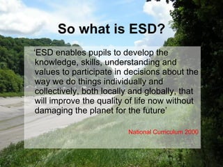 So what is ESD? ‘ ESD enables pupils to develop the knowledge, skills, understanding and values to participate in decisions about the way we do things individually and collectively, both locally and globally, that will improve the quality of life now without damaging the planet for the future’  National Curriculum 2000 