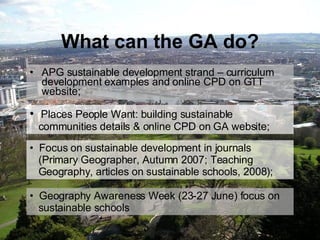What can the GA do? APG sustainable development strand – curriculum development examples and online CPD on GTT website; Geography Awareness Week (23-27 June) focus on    sustainable schools Places People Want: building sustainable   communities details & online CPD on GA website; Focus on sustainable development in journals    (Primary Geographer, Autumn 2007; Teaching    Geography, articles on sustainable schools, 2008); 