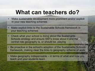 What can teachers do? Make sustainable development more prominent and/or explicit in your new teaching schemes Make explicit links to the Sustainable Schools framework in   your teaching schemes Check what your school is doing about the Sustainable    Schools strategy and ensure SMTs know about it and the    central role geography is, or should be, playing  Be proactive in the school’s adoption of the Sustainable Schools   framework, making clear the links to geography scheme of work Make geography indispensable – in terms of what and how you    teach and your students learn  