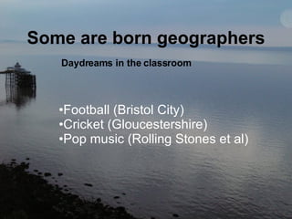Some are born geographers Daydreams in the classroom Football (Bristol City)   Cricket (Gloucestershire)   Pop music (Rolling Stones et al) 