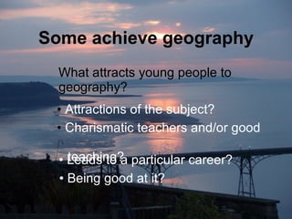 Some achieve geography What attracts young people to geography? Attractions of the subject? Charismatic teachers and/or good    teaching? Being good at it? Leads to a particular career? 