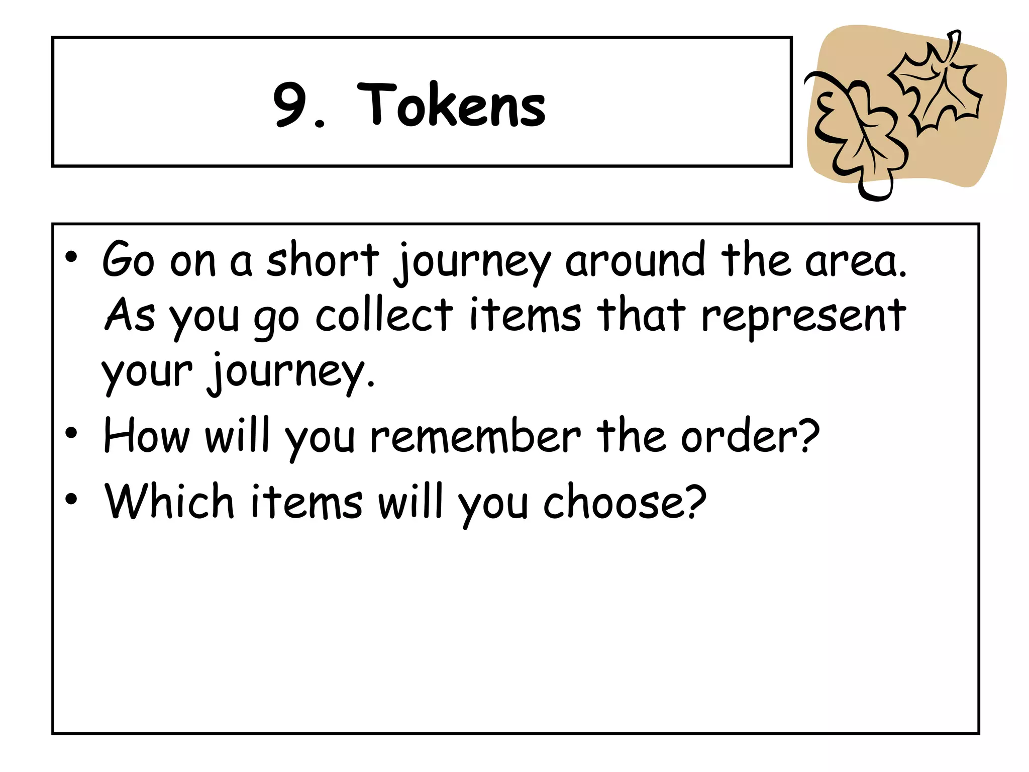 9. Tokens  Go on a short journey around the area.  As you go collect items that represent your journey.  How will you remember the order? Which items will you choose? 