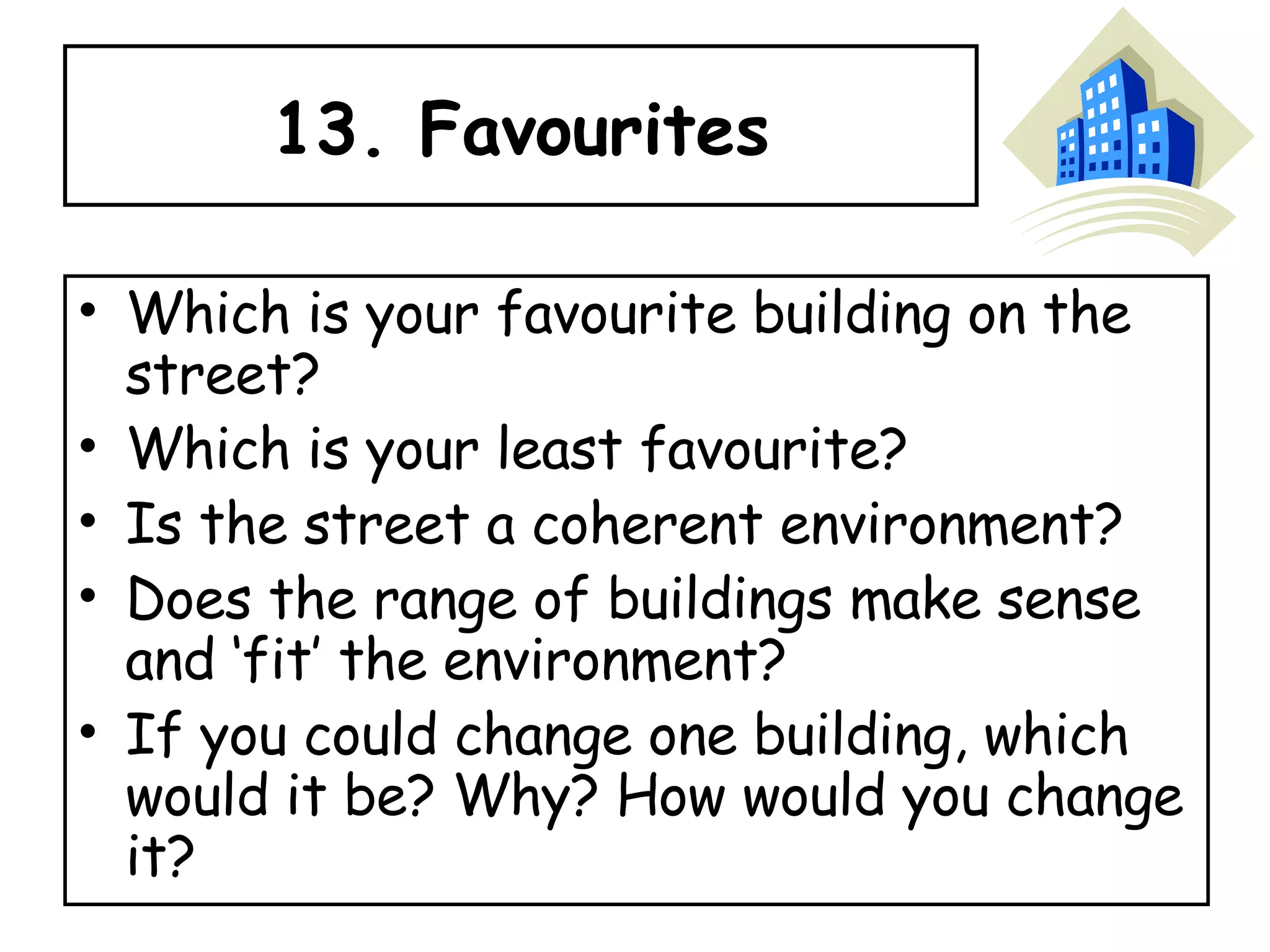 13. Favourites Which is your favourite building on the street?  Which is your least favourite?  Is the street a coherent environment? Does the range of buildings make sense and ‘fit’ the environment?  If you could change one building, which would it be? Why? How would you change it? 