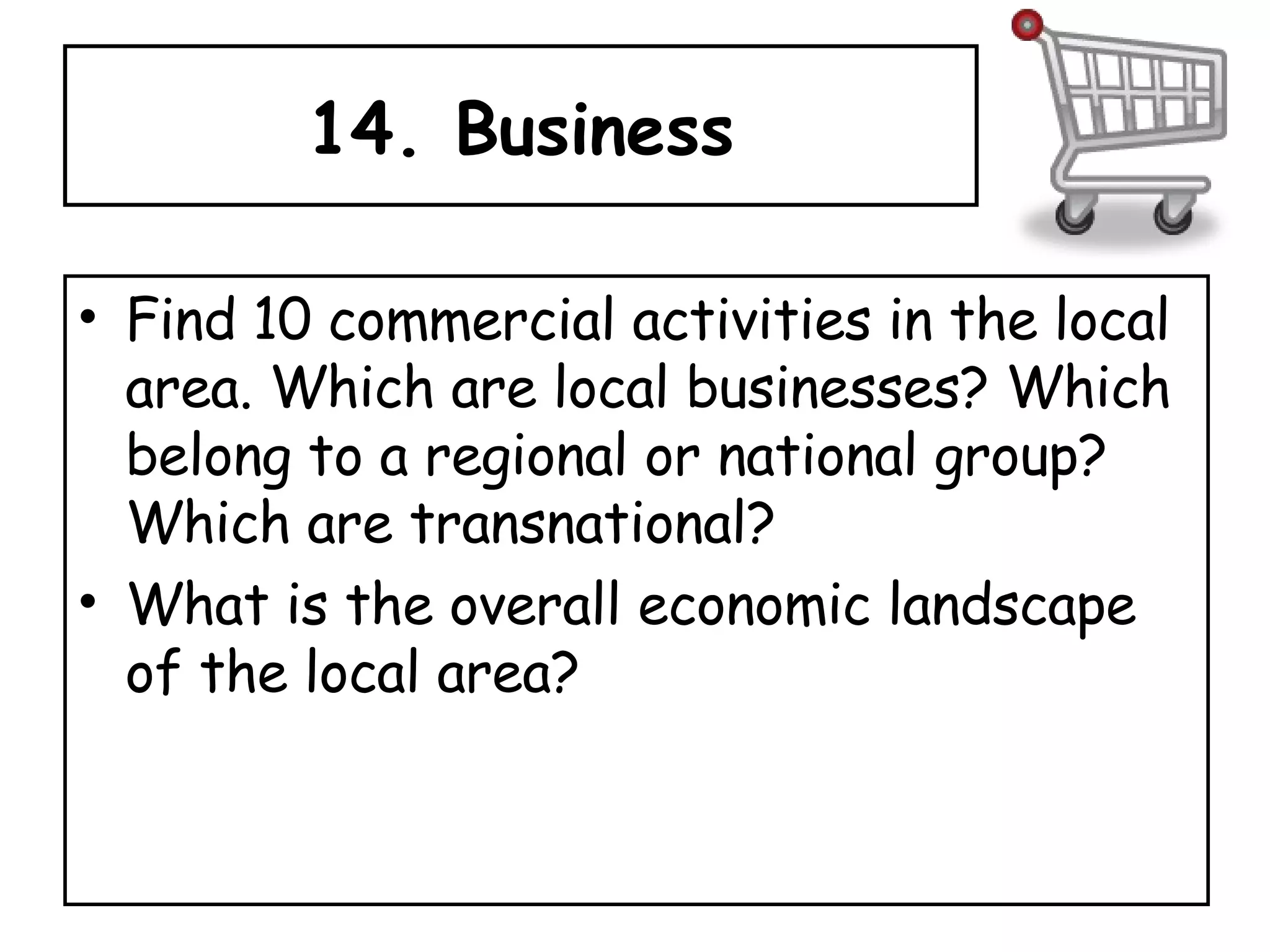 14. Business Find 10 commercial activities in the local area. Which are local businesses? Which belong to a regional or national group? Which are transnational?  What is the overall economic landscape of the local area? 