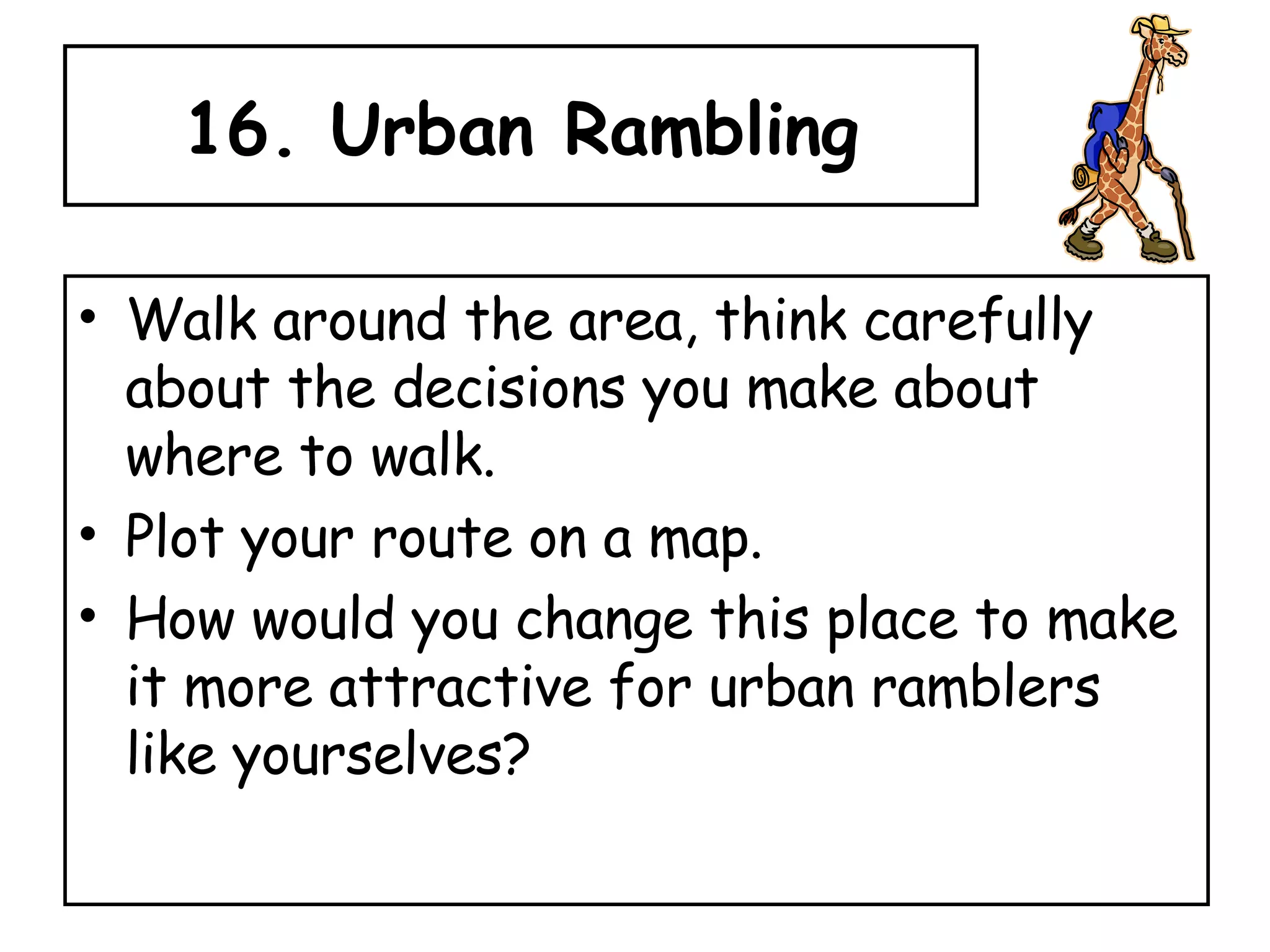 16. Urban Rambling Walk around the area, think carefully about the decisions you make about where to walk.  Plot your route on a map.  How would you change this place to make it more attractive for urban ramblers like yourselves? 