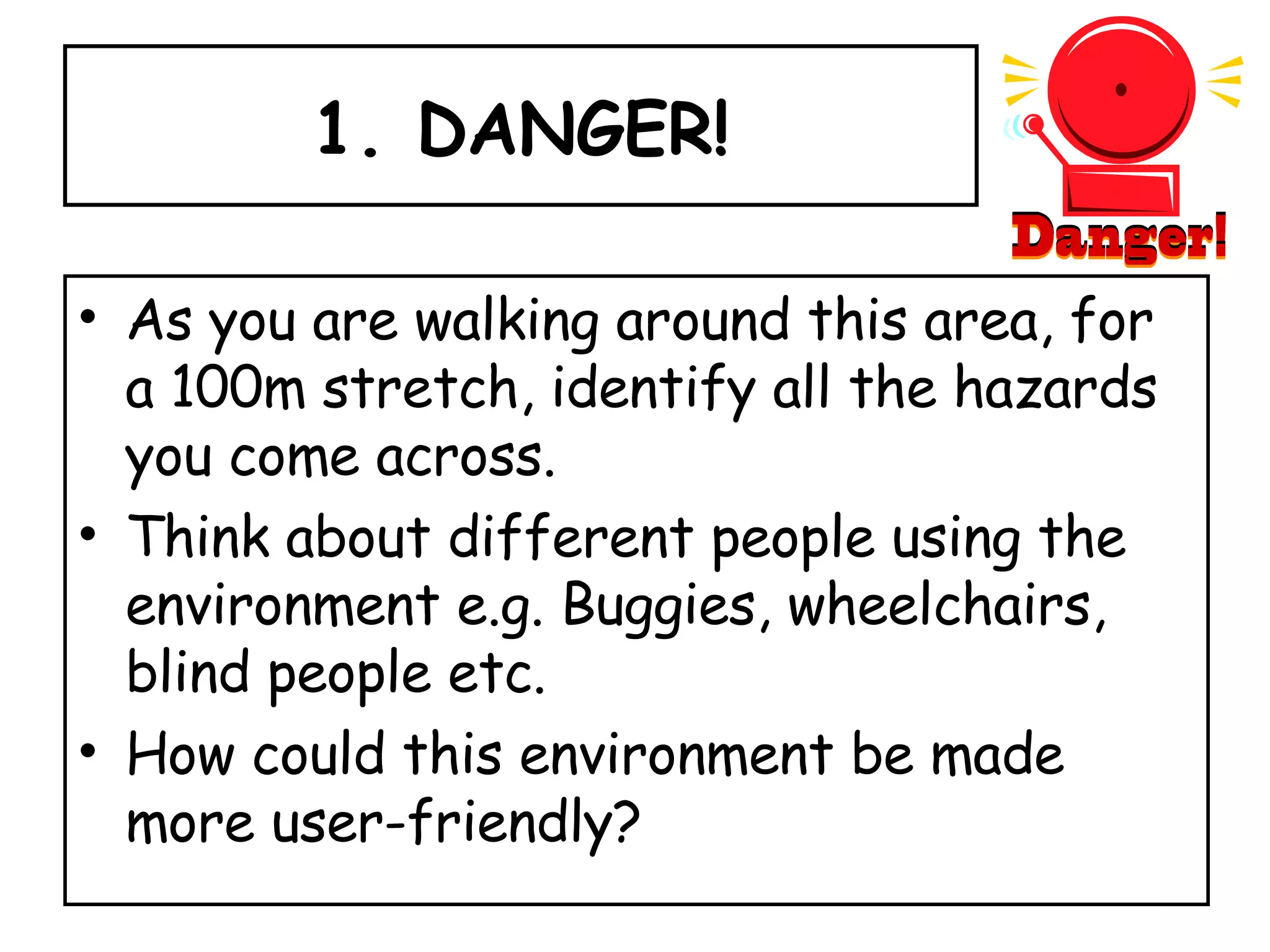 1. DANGER! As you are walking around this area, for a 100m stretch, identify all the hazards you come across.  Think about different people using the environment e.g. Buggies, wheelchairs, blind people etc. How could this environment be made more user-friendly? 