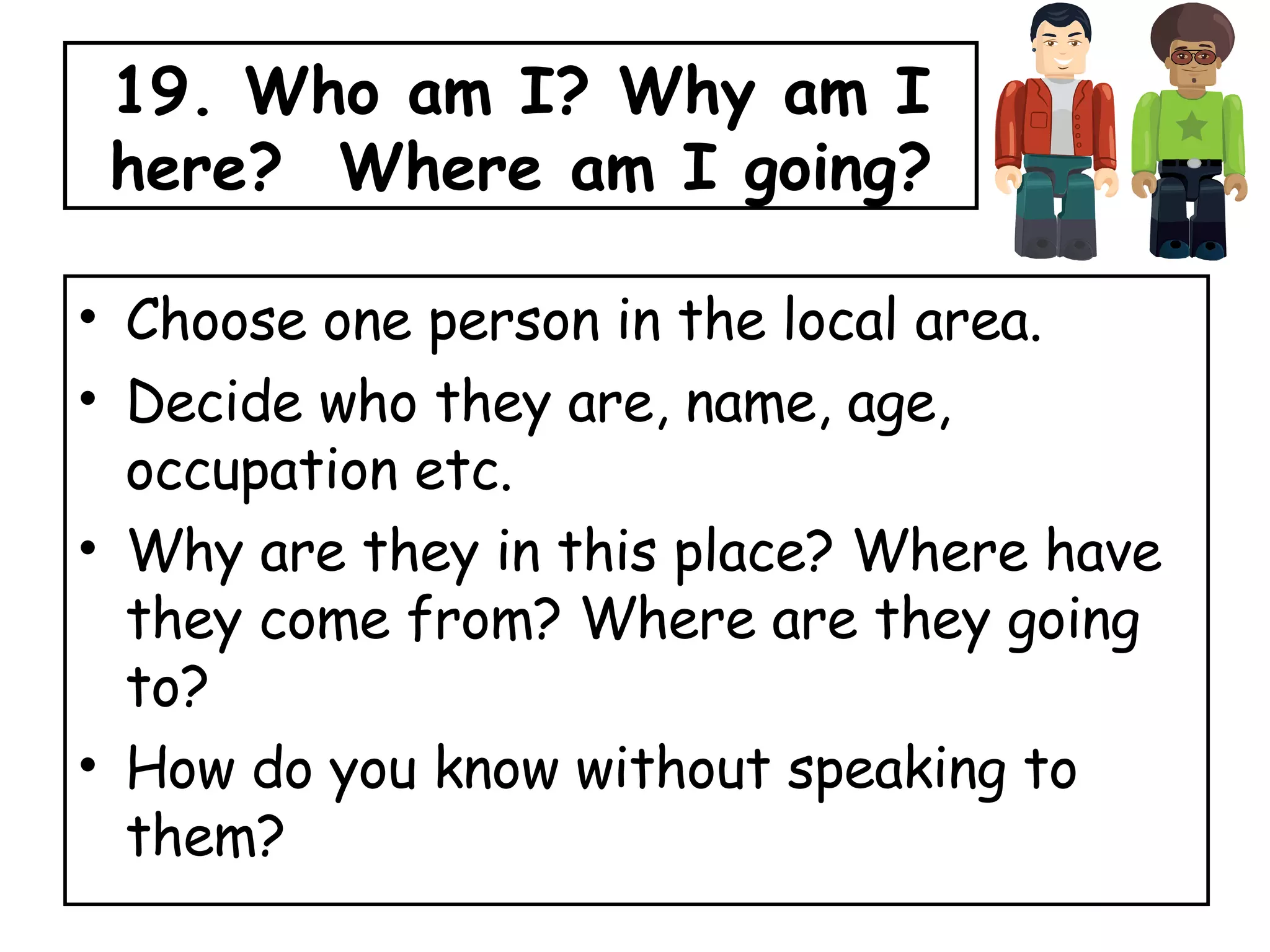 19. Who am I? Why am I here?  Where am I going? Choose one person in the local area. Decide who they are, name, age, occupation etc. Why are they in this place? Where have they come from? Where are they going to?  How do you know without speaking to them? 