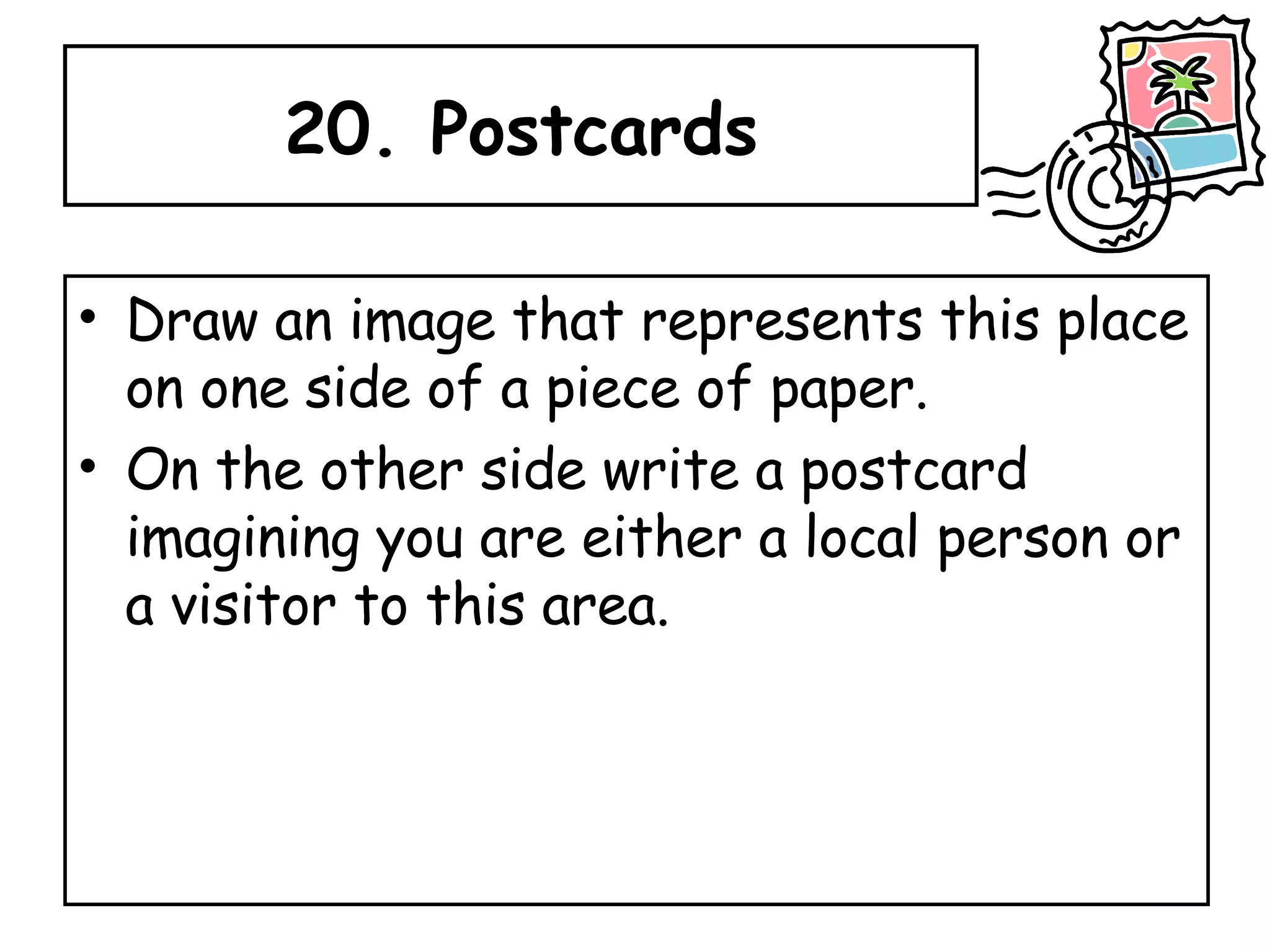 20. Postcards Draw an image that represents this place on one side of a piece of paper.  On the other side write a postcard imagining you are either a local person or a visitor to this area. 