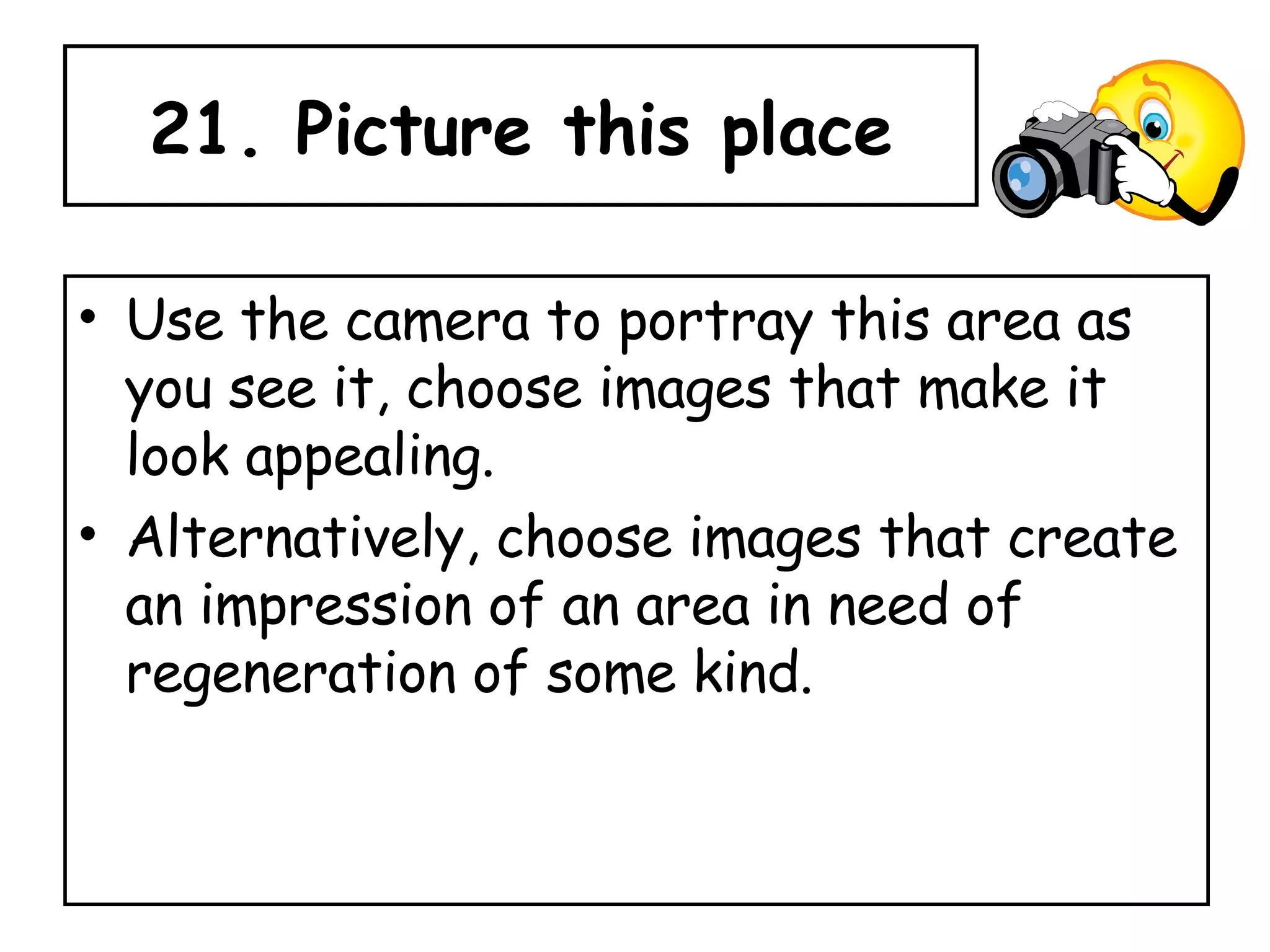 21. Picture this place Use the camera to portray this area as you see it, choose images that make it look appealing.  Alternatively, choose images that create an impression of an area in need of regeneration of some kind. 