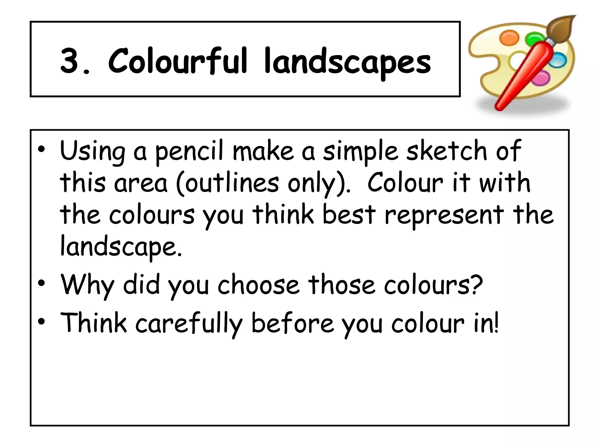 3. Colourful landscapes Using a pencil make a simple sketch of this area (outlines only).  Colour it with the colours you think best represent the landscape.  Why did you choose those colours? Think carefully before you colour in! 