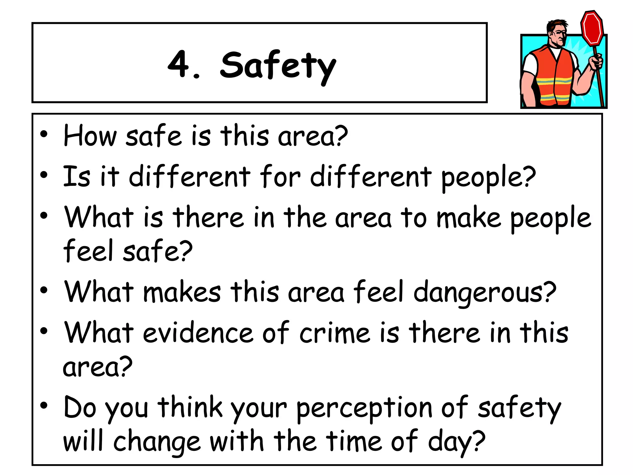 4. Safety  How safe is this area?  Is it different for different people? What is there in the area to make people feel safe?  What makes this area feel dangerous? What evidence of crime is there in this area? Do you think your perception of safety will change with the time of day? 