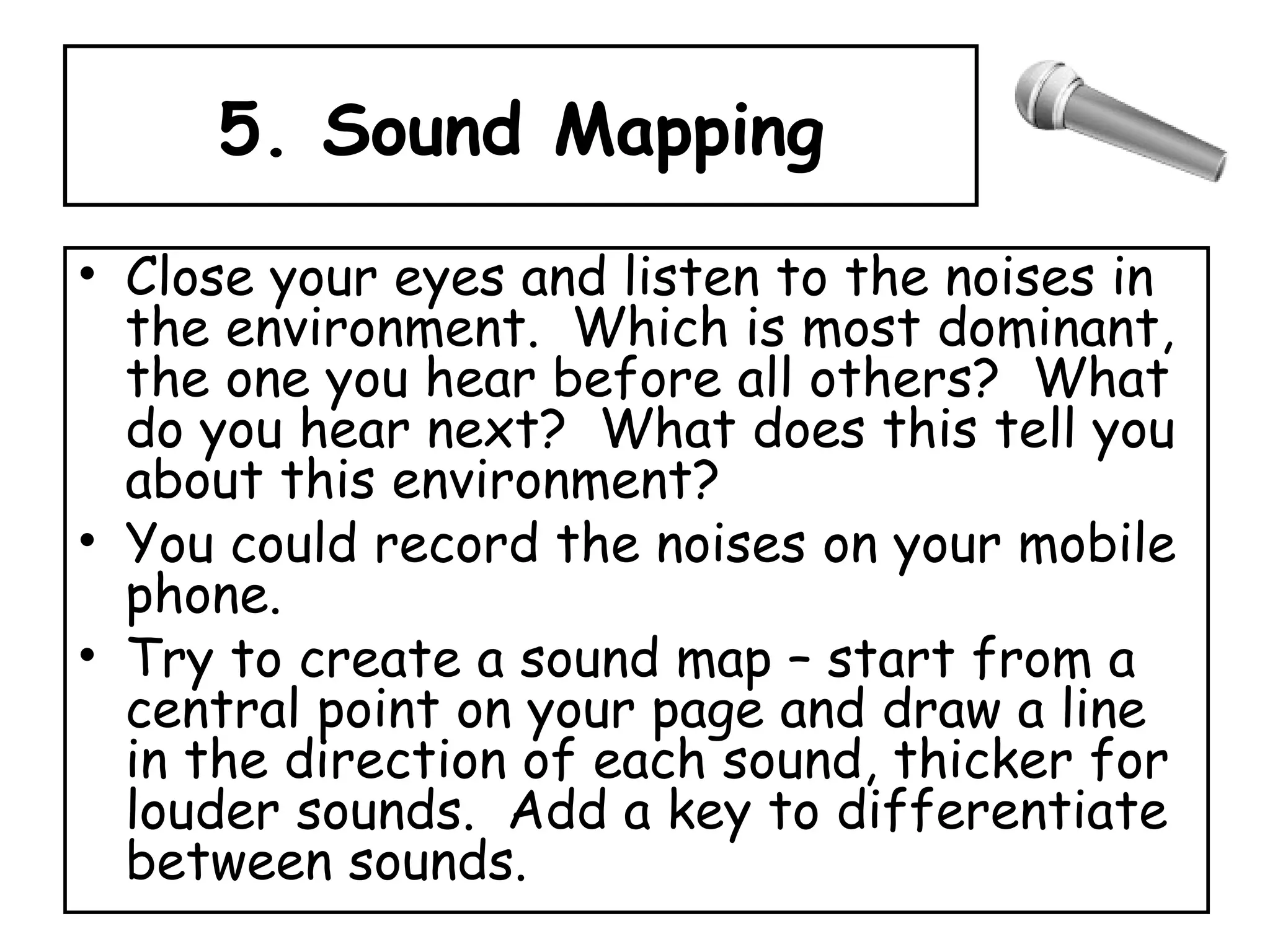 5. Sound Mapping Close your eyes and listen to the noises in the environment.  Which is most dominant, the one you hear before all others?  What do you hear next?  What does this tell you about this environment? You could record the noises on your mobile phone. Try to create a sound map – start from a central point on your page and draw a line in the direction of each sound, thicker for louder sounds.  Add a key to differentiate between sounds. 