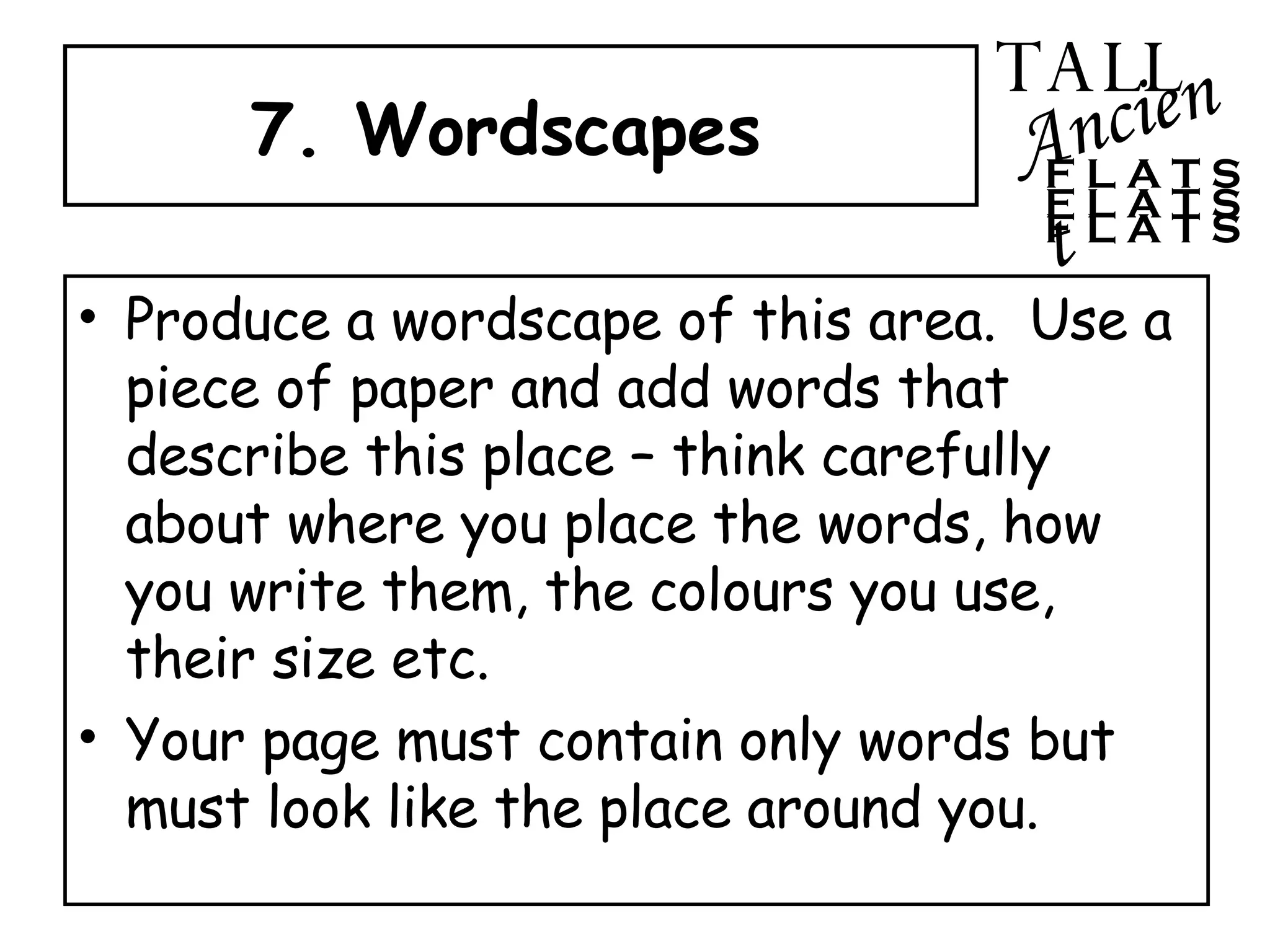 7. Wordscapes  Produce a wordscape of this area.  Use a piece of paper and add words that describe this place – think carefully about where you place the words, how you write them, the colours you use, their size etc.  Your page must contain only words but must look like the place around you. TALL Ancient F L A T S F L A T S F L A T S 