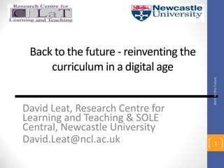 Back to the future - reinventing the
curriculum in a digital age
David Leat, Research Centre for
Learning and Teaching & SOLE
Central, Newcastle University
David.Leat@ncl.ac.uk 1
Back
to
the
Future
 