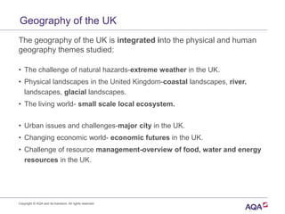 Geography of the UK
The geography of the UK is integrated into the physical and human
geography themes studied:
• The challenge of natural hazards-extreme weather in the UK.
• Physical landscapes in the United Kingdom-coastal landscapes, river.
landscapes, glacial landscapes.
• The living world- small scale local ecosystem.
• Urban issues and challenges-major city in the UK.
• Changing economic world- economic futures in the UK.
• Challenge of resource management-overview of food, water and energy
resources in the UK.
Copyright © AQA and its licensors. All rights reserved.
 