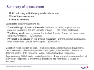 Copyright © AQA and its licensors. All rights reserved.
Summary of assessment
• Unit 1 – Living with the physical environment
35% of the assessment
1 hour 30 minutes
Candidates answer questions on:
• The challenge of natural hazards - tectonic hazards, tropical storms,
extreme weather in the UK, climate change. (30 marks +3 SPAG)
• The living world - ecosystems, tropical rainforests, 2 from hot deserts and
cold environments. (25 marks)
• Physical landscapes in the United Kingdom - 2 from coastal landscapes,
river landscapes, glacial landscapes. (30 marks)
Question types in each section - multiple choice, short structured questions,
cloze exercises, photo interpretation/description, interpretation of maps on
different scales, data response, longer extended writing responses.
Approximately 60% Levels marked questions. 4 mark questions are marked at
2 levels of response. 6 and 9 mark questions are marked at 3 levels of
response.
 
