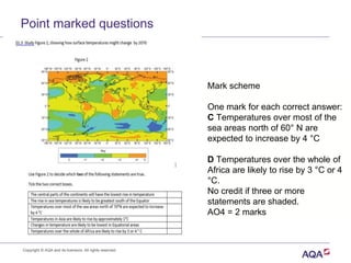 Point marked questions
Mark scheme
One mark for each correct answer:
C Temperatures over most of the
sea areas north of 60° N are
expected to increase by 4 °C
D Temperatures over the whole of
Africa are likely to rise by 3 °C or 4
°C.
No credit if three or more
statements are shaded.
AO4 = 2 marks
Copyright © AQA and its licensors. All rights reserved.
 