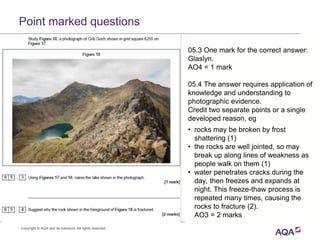 05.3 One mark for the correct answer:
Glaslyn.
AO4 = 1 mark
05.4 The answer requires application of
knowledge and understanding to
photographic evidence.
Credit two separate points or a single
developed reason, eg
• rocks may be broken by frost
shattering (1)
• the rocks are well jointed, so may
break up along lines of weakness as
people walk on them (1)
• water penetrates cracks during the
day, then freezes and expands at
night. This freeze-thaw process is
repeated many times, causing the
rocks to fracture (2).
AO3 = 2 marks
Point marked questions
Copyright © AQA and its licensors. All rights reserved.
 