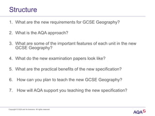 Structure
Copyright © AQA and its licensors. All rights reserved.
1. What are the new requirements for GCSE Geography?
2. What is the AQA approach?
3. What are some of the important features of each unit in the new
GCSE Geography?
4. What do the new examination papers look like?
5. What are the practical benefits of the new specification?
6. How can you plan to teach the new GCSE Geography?
7. How will AQA support you teaching the new specification?
 