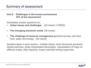 Summary of assessment
Unit 2: Challenges in the human environment
35% of the assessment
Candidates answer questions on:
• Urban issues and challenges (30 marks+ 3 SPAG)
• The changing economic world (30 marks)
• The challenge of resource management-general overview, one from
food, water and energy. (25 marks)
Question types in each section - multiple choice, short structured questions,
closed exercises, photo interpretation/description, interpretation of maps on
different scales, data response, longer extended writing responses.
Copyright © AQA and its licensors. All rights reserved.
 