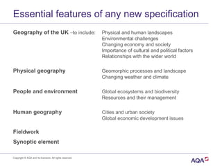 Essential features of any new specification
Geography of the UK –to include: Physical and human landscapes
Environmental challenges
Changing economy and society
Importance of cultural and political factors
Relationships with the wider world
Physical geography Geomorphic processes and landscape
Changing weather and climate
People and environment Global ecosystems and biodiversity
Resources and their management
Human geography Cities and urban society
Global economic development issues
Fieldwork
Synoptic element
Copyright © AQA and its licensors. All rights reserved.
 