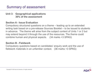 Summary of assessment
Unit 3: Geographical applications
30% of the assessment
Section A - Issue Evaluation
Compulsory structured questions on a theme – leading up to an extended
writing task based on a pre-release Sources Booklet – to be issued to students
in advance. The theme will arise from the subject content of Units 1 or 2 but
may extend beyond it through the use of the resources. The theme could
combine human and physical aspects. (34 marks +3 SPAG)
Section B - Fieldwork
Compulsory questions based on candidates’ enquiry work and the use of
fieldwork materials in an unfamiliar context. (36 marks +3 SPAG)
Copyright © AQA and its licensors. All rights reserved.
 