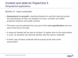 Content and skills for Paper/Unit 3
Geographical applications
Section A: Issue evaluation
• Assessment is synoptic, requiring students to use their learning across
the specification so they can analyse an issue, consider and select
proposed solutions and justify choices.
• The issue can be selected from any part of the core specification and can
cover more than one topic.
• A resource booklet will be sent to centres 12 weeks prior to the examination
in June, so students can become familiar with the source materials.
• A fresh copy of these materials will be issued at the start of the
examination.
Copyright © AQA and its licensors. All rights reserved.
 