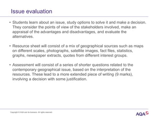 Issue evaluation
• Students learn about an issue, study options to solve it and make a decision.
They consider the points of view of the stakeholders involved, make an
appraisal of the advantages and disadvantages, and evaluate the
alternatives.
• Resource sheet will consist of a mix of geographical sources such as maps
on different scales, photographs, satellite images, fact files, statistics,
graphs, newspaper extracts, quotes from different interest groups.
• Assessment will consist of a series of shorter questions related to the
contemporary geographical issue, based on the interpretation of the
resources. These lead to a more extended piece of writing (9 marks),
involving a decision with some justification.
Copyright © AQA and its licensors. All rights reserved.
 