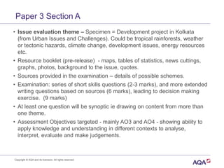 Paper 3 Section A
• Issue evaluation theme – Specimen = Development project in Kolkata
(from Urban Issues and Challenges). Could be tropical rainforests, weather
or tectonic hazards, climate change, development issues, energy resources
etc.
• Resource booklet (pre-release) - maps, tables of statistics, news cuttings,
graphs, photos, background to the issue, quotes.
• Sources provided in the examination – details of possible schemes.
• Examination: series of short skills questions (2-3 marks), and more extended
writing questions based on sources (6 marks), leading to decision making
exercise. (9 marks)
• At least one question will be synoptic ie drawing on content from more than
one theme.
• Assessment Objectives targeted - mainly AO3 and AO4 - showing ability to
apply knowledge and understanding in different contexts to analyse,
interpret, evaluate and make judgements.
Copyright © AQA and its licensors. All rights reserved.
 