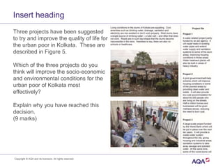 Three projects have been suggested
to try and improve the quality of life for
the urban poor in Kolkata. These are
described in Figure 5.
Which of the three projects do you
think will improve the socio-economic
and environmental conditions for the
urban poor of Kolkata most
effectively?
Explain why you have reached this
decision.
(9 marks)
Insert heading
Copyright © AQA and its licensors. All rights reserved.
 